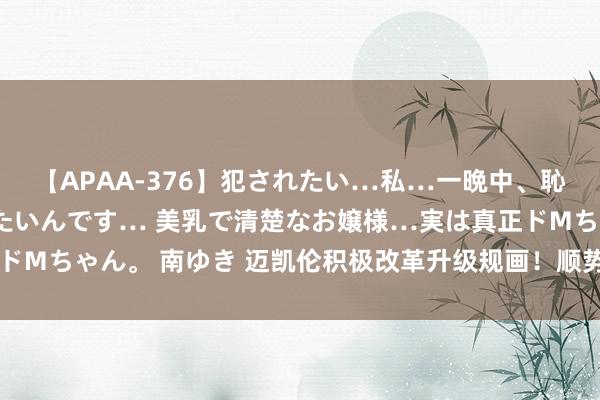 【APAA-376】犯されたい…私…一晩中、恥ずかしい恰好で犯されたいんです… 美乳で清楚なお嬢様…実は真正ドMちゃん。 南ゆき 迈凯伦积极改革升级规画！顺势而为，致力于窒碍