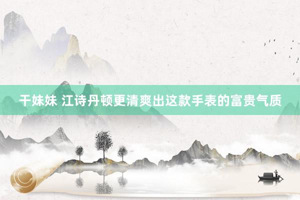 干妹妹 江诗丹顿更清爽出这款手表的富贵气质