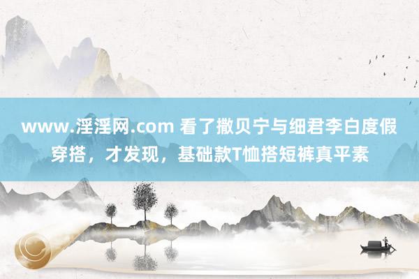 www.淫淫网.com 看了撒贝宁与细君李白度假穿搭，才发现，基础款T恤搭短裤真平素