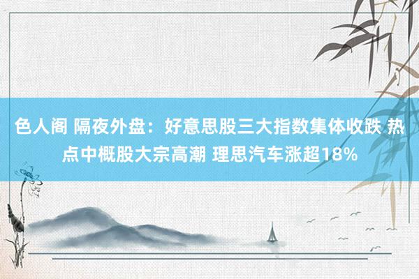色人阁 隔夜外盘：好意思股三大指数集体收跌 热点中概股大宗高潮 理思汽车涨超18%