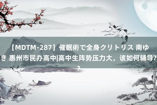【MDTM-287】催眠術で全身クリトリス 南ゆき 惠州市民办高中|高中生阵势压力大，该如何辅导?