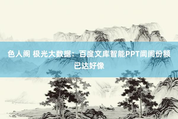 色人阁 极光大数据：百度文库智能PPT阛阓份额已达好像