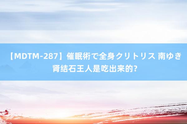 【MDTM-287】催眠術で全身クリトリス 南ゆき 肾结石王人是吃出来的？