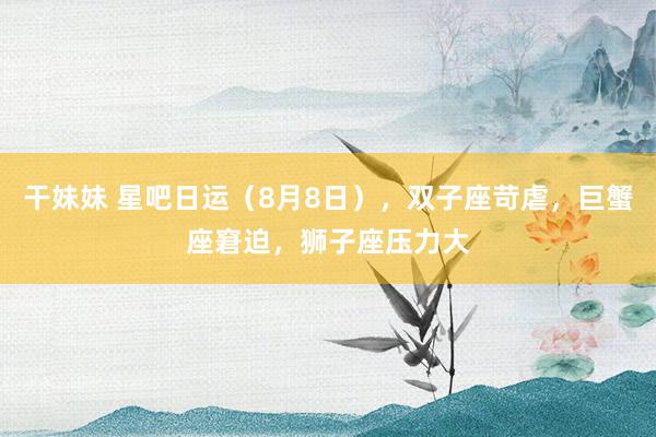 干妹妹 星吧日运（8月8日），双子座苛虐，巨蟹座窘迫，狮子座压力大