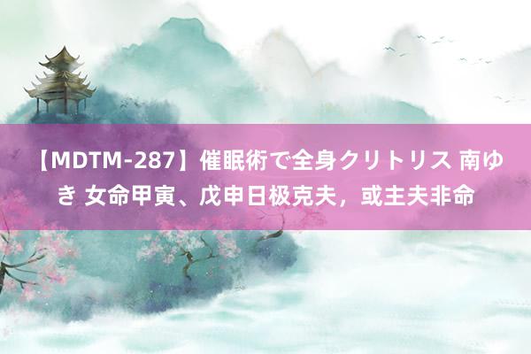 【MDTM-287】催眠術で全身クリトリス 南ゆき 女命甲寅、戊申日极克夫，或主夫非命