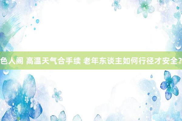 色人阁 高温天气合手续 老年东谈主如何行径才安全？