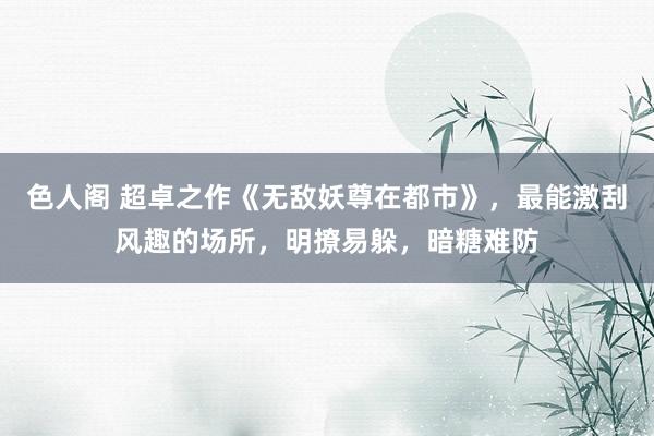 色人阁 超卓之作《无敌妖尊在都市》，最能激刮风趣的场所，明撩易躲，暗糖难防