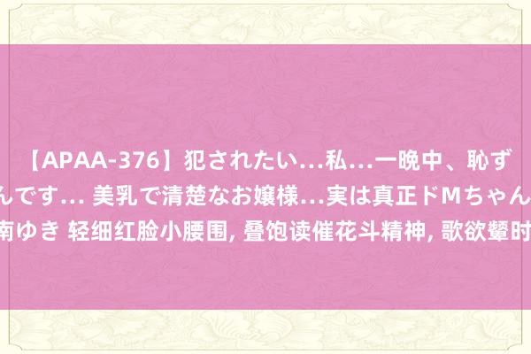 【APAA-376】犯されたい…私…一晩中、恥ずかしい恰好で犯されたいんです… 美乳で清楚なお嬢様…実は真正ドMちゃん。 南ゆき 轻细红脸小腰围, 叠饱读催花斗精神, 歌欲颦时还含笑, 有东谈主一笑坐生春