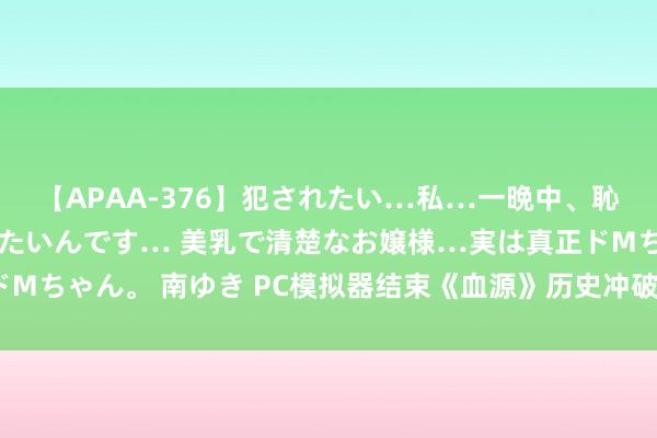 【APAA-376】犯されたい…私…一晩中、恥ずかしい恰好で犯されたいんです… 美乳で清楚なお嬢様…実は真正ドMちゃん。 南ゆき PC模拟器结束《血源》历史冲破: 首张截图公开展示