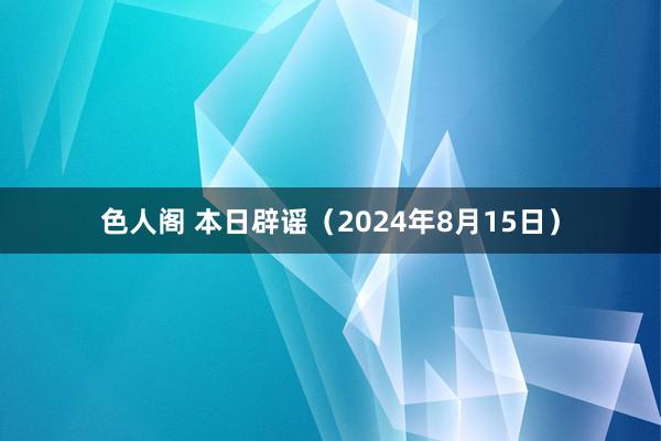 色人阁 本日辟谣（2024年8月15日）