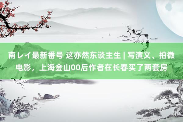 南レイ最新番号 这亦然东谈主生 | 写演义、拍微电影，上海金山00后作者在长春买了两套房