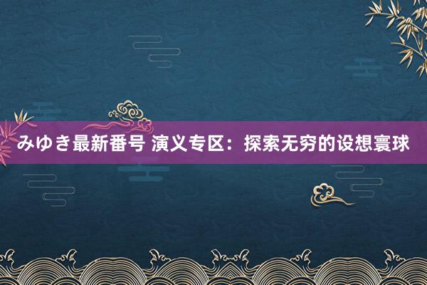 みゆき最新番号 演义专区：探索无穷的设想寰球