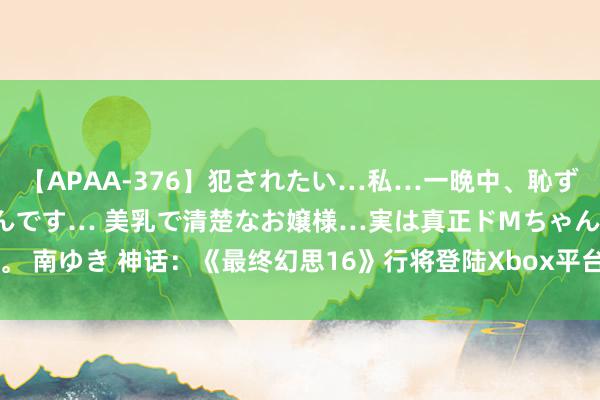 【APAA-376】犯されたい…私…一晩中、恥ずかしい恰好で犯されたいんです… 美乳で清楚なお嬢様…実は真正ドMちゃん。 南ゆき 神话：《最终幻思16》行将登陆Xbox平台，Square Enix秘书在即