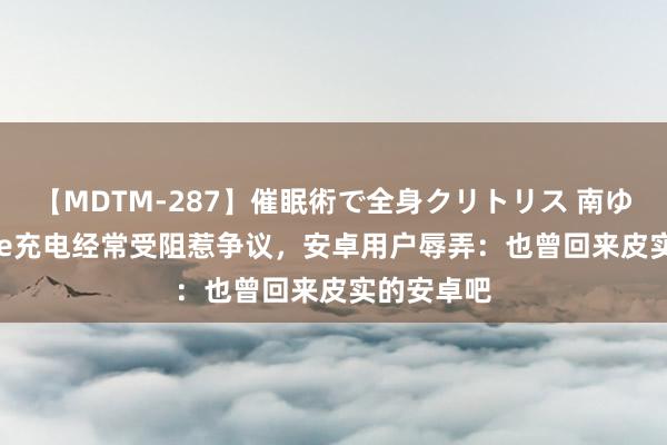 【MDTM-287】催眠術で全身クリトリス 南ゆき iPhone充电经常受阻惹争议，安卓用户辱弄：也曾回来皮实的安卓吧