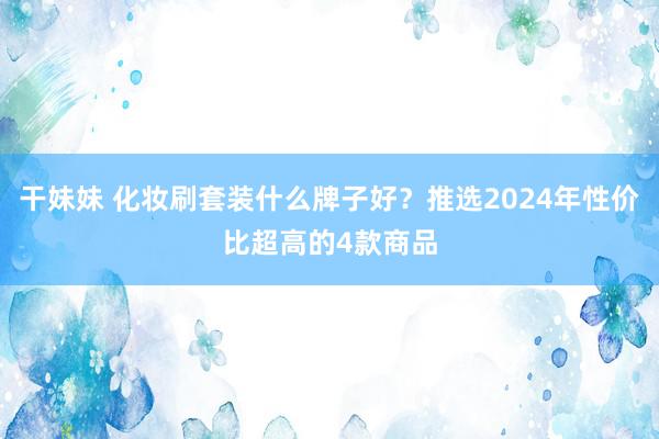 干妹妹 化妆刷套装什么牌子好？推选2024年性价比超高的4款商品