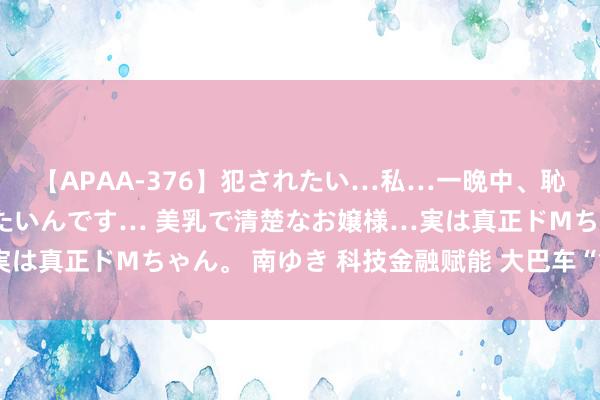【APAA-376】犯されたい…私…一晩中、恥ずかしい恰好で犯されたいんです… 美乳で清楚なお嬢様…実は真正ドMちゃん。 南ゆき 科技金融赋能 大巴车“氢”装上阵