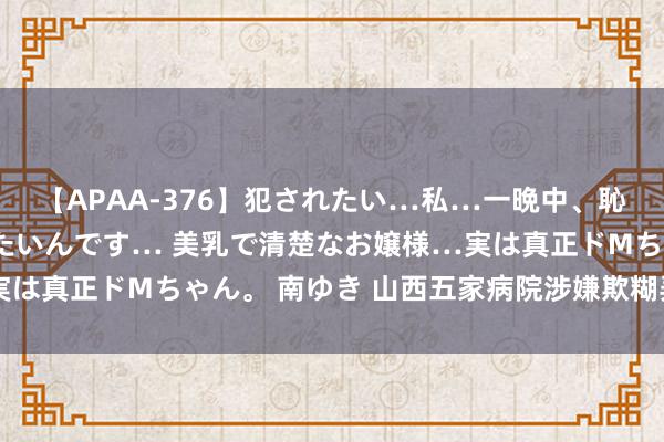 【APAA-376】犯されたい…私…一晩中、恥ずかしい恰好で犯されたいんです… 美乳で清楚なお嬢様…実は真正ドMちゃん。 南ゆき 山西五家病院涉嫌欺糊弄保被点名