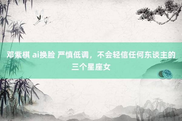 邓紫棋 ai换脸 严慎低调，不会轻信任何东谈主的三个星座女