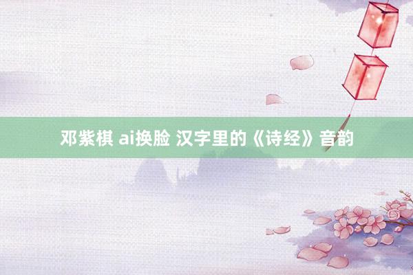 邓紫棋 ai换脸 汉字里的《诗经》音韵