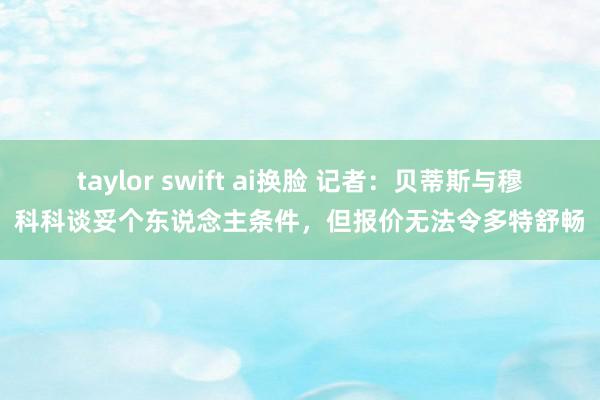taylor swift ai换脸 记者：贝蒂斯与穆科科谈妥个东说念主条件，但报价无法令多特舒畅
