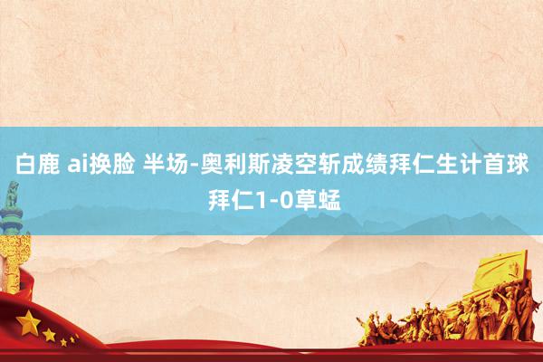 白鹿 ai换脸 半场-奥利斯凌空斩成绩拜仁生计首球 拜仁1-0草蜢