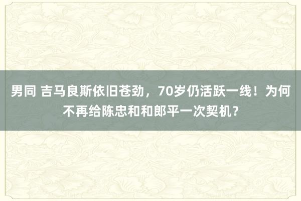 男同 吉马良斯依旧苍劲，70岁仍活跃一线！为何不再给陈忠和和郎平一次契机？