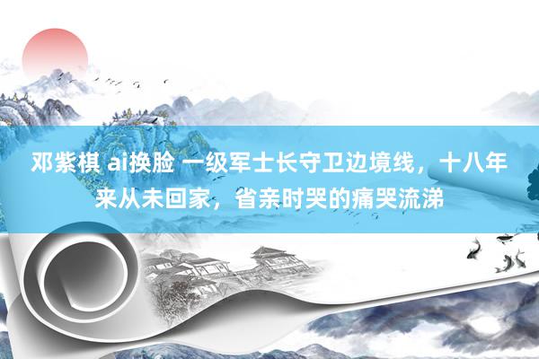 邓紫棋 ai换脸 一级军士长守卫边境线，十八年来从未回家，省亲时哭的痛哭流涕