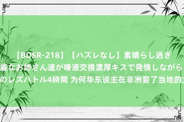 【BDSR-218】【ハズレなし】素晴らし過ぎる美女レズ。 ガチで綺麗なお姉さん達が唾液交換濃厚キスで発情しながらイキまくる！ 24人のレズバトル4時間 为何华东谈主在非洲娶了当地的女东谈主，归国却不带我方的妻儿？别不解白