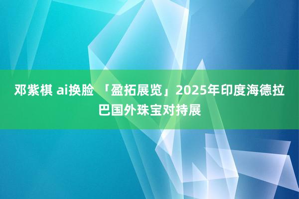邓紫棋 ai换脸 「盈拓展览」2025年印度海德拉巴国外珠宝对持展