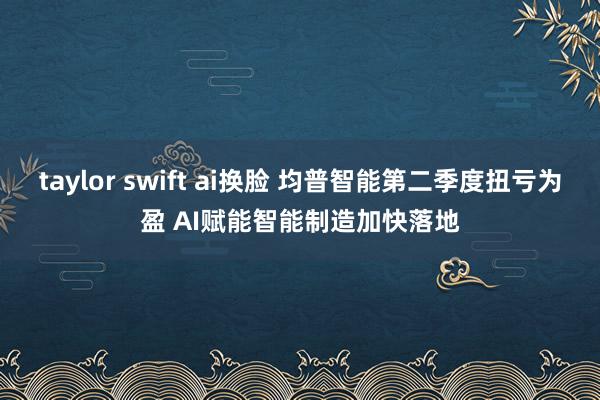 taylor swift ai换脸 均普智能第二季度扭亏为盈 AI赋能智能制造加快落地