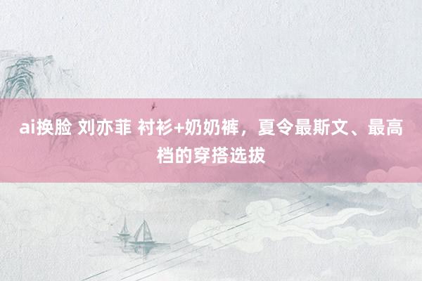 ai换脸 刘亦菲 衬衫+奶奶裤，夏令最斯文、最高档的穿搭选拔