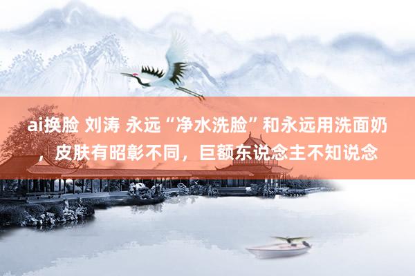 ai换脸 刘涛 永远“净水洗脸”和永远用洗面奶，皮肤有昭彰不同，巨额东说念主不知说念