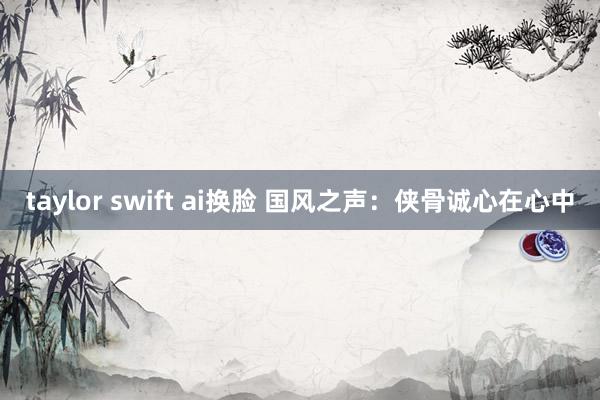 taylor swift ai换脸 国风之声：侠骨诚心在心中
