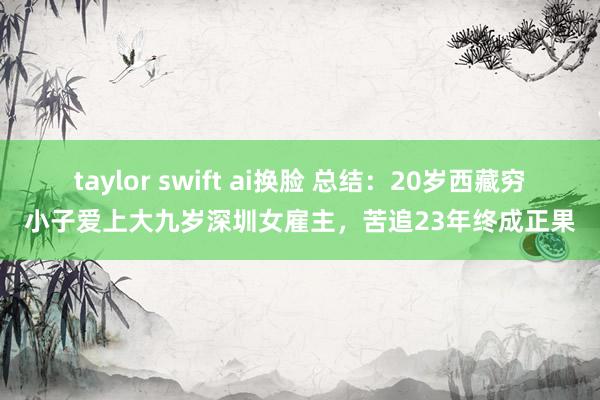 taylor swift ai换脸 总结：20岁西藏穷小子爱上大九岁深圳女雇主，苦追23年终成正果