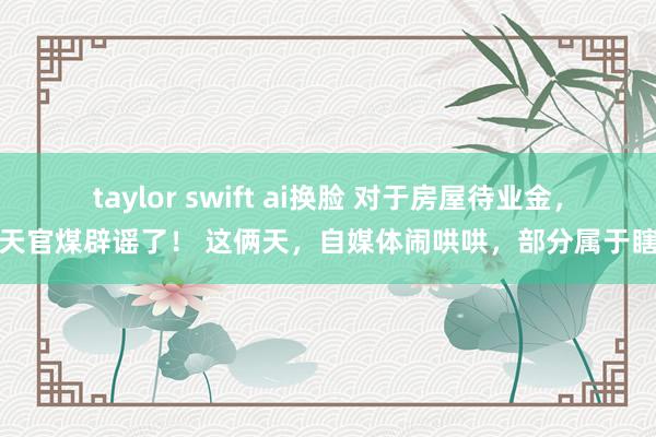 taylor swift ai换脸 对于房屋待业金，今天官煤辟谣了！ 这俩天，自媒体闹哄哄，部分属于瞎说