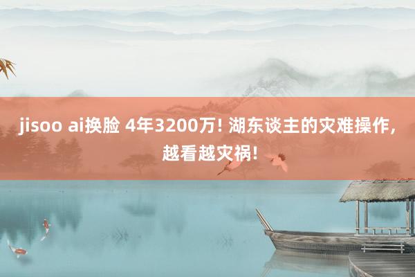 jisoo ai换脸 4年3200万! 湖东谈主的灾难操作, 越看越灾祸!