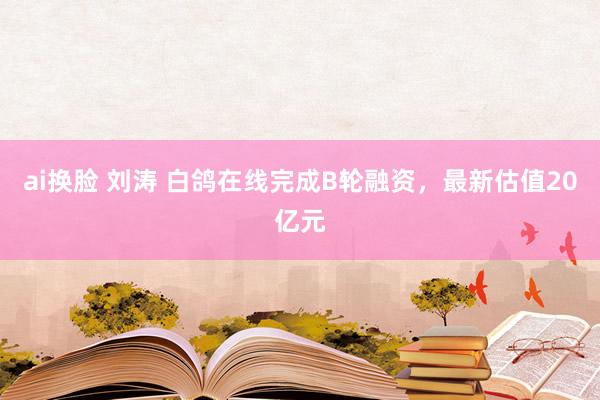 ai换脸 刘涛 白鸽在线完成B轮融资，最新估值20亿元