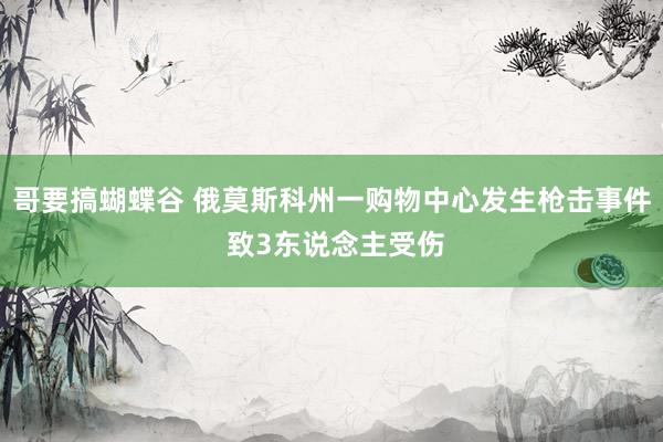 哥要搞蝴蝶谷 俄莫斯科州一购物中心发生枪击事件 致3东说念主受伤