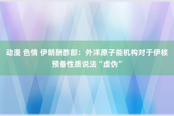 动漫 色情 伊朗酬酢部：外洋原子能机构对于伊核预备性质说法“虚伪”