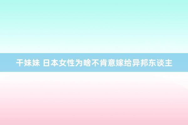 干妹妹 日本女性为啥不肯意嫁给异邦东谈主