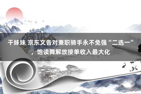 干妹妹 京东文告对兼职骑手永不免强“二选一”，饱读舞解放接单收入最大化