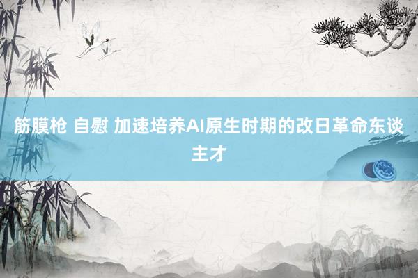 筋膜枪 自慰 加速培养AI原生时期的改日革命东谈主才