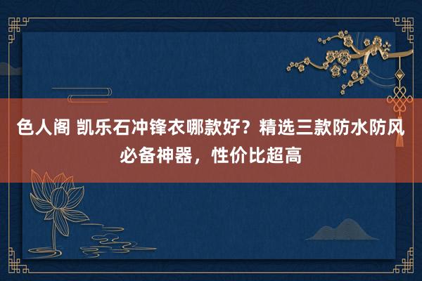 色人阁 凯乐石冲锋衣哪款好？精选三款防水防风必备神器，性价比超高