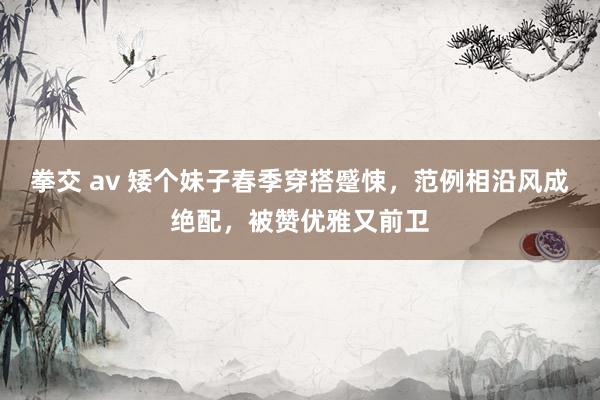 拳交 av 矮个妹子春季穿搭蹙悚，范例相沿风成绝配，被赞优雅又前卫