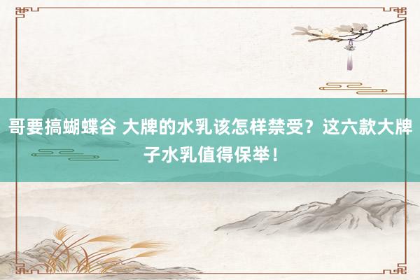哥要搞蝴蝶谷 大牌的水乳该怎样禁受？这六款大牌子水乳值得保举！