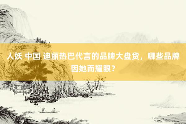 人妖 中国 迪丽热巴代言的品牌大盘货，哪些品牌因她而耀眼？