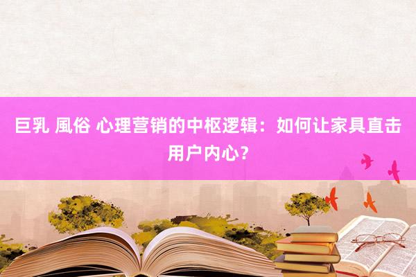 巨乳 風俗 心理营销的中枢逻辑：如何让家具直击用户内心？