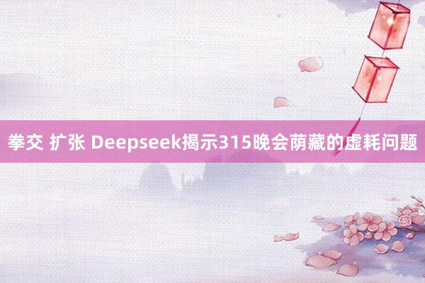 拳交 扩张 Deepseek揭示315晚会荫藏的虚耗问题