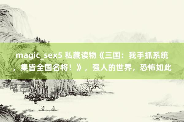 magic_sex5 私藏读物《三国：我手抓系统，集皆全国名将！》，强人的世界，恐怖如此