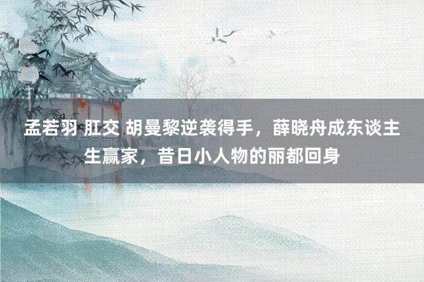 孟若羽 肛交 胡曼黎逆袭得手，薛晓舟成东谈主生赢家，昔日小人物的丽都回身